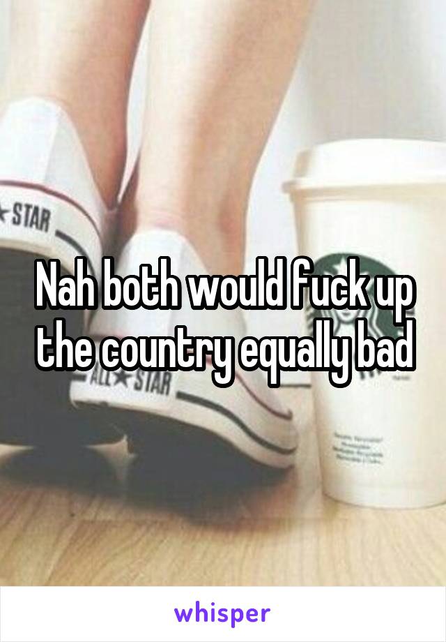 Nah both would fuck up the country equally bad