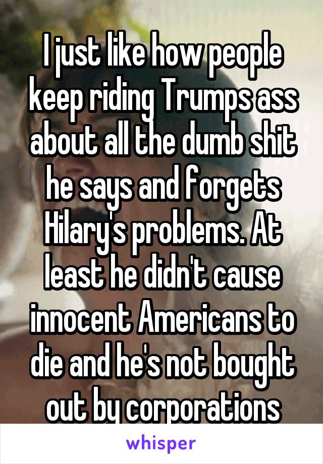 I just like how people keep riding Trumps ass about all the dumb shit he says and forgets Hilary's problems. At least he didn't cause innocent Americans to die and he's not bought out by corporations