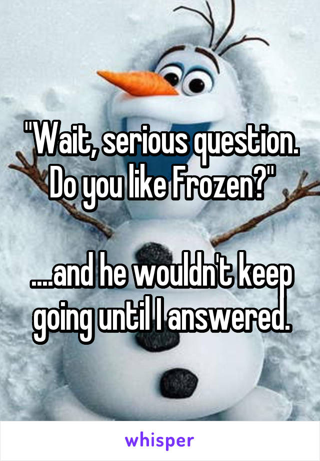"Wait, serious question. Do you like Frozen?"

....and he wouldn't keep going until I answered.