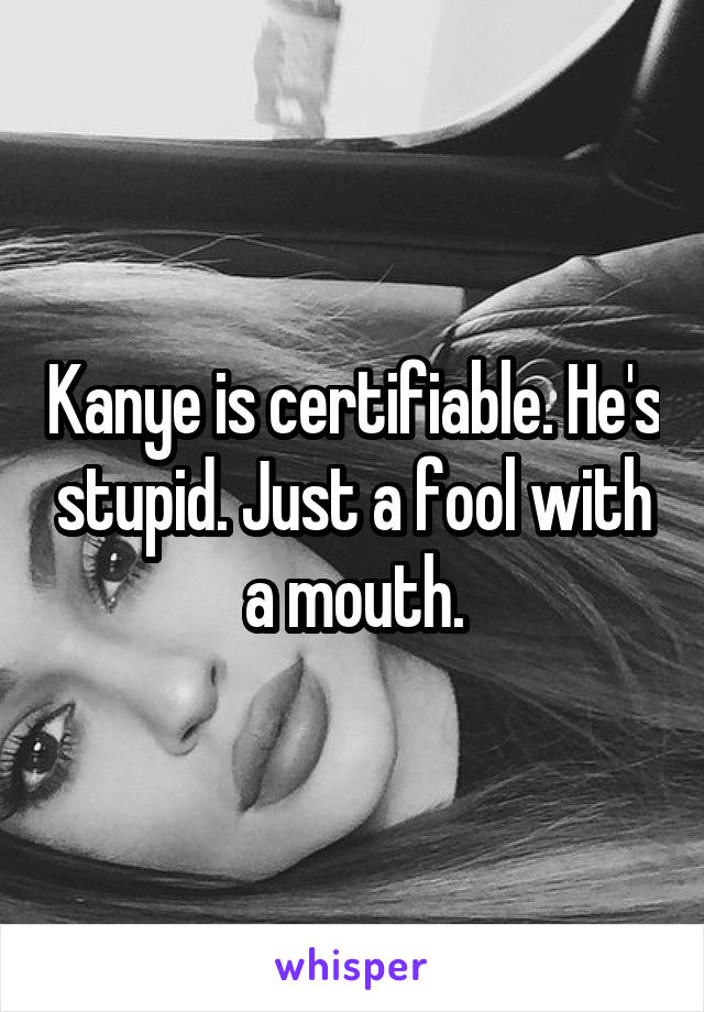 Kanye is certifiable. He's stupid. Just a fool with a mouth.