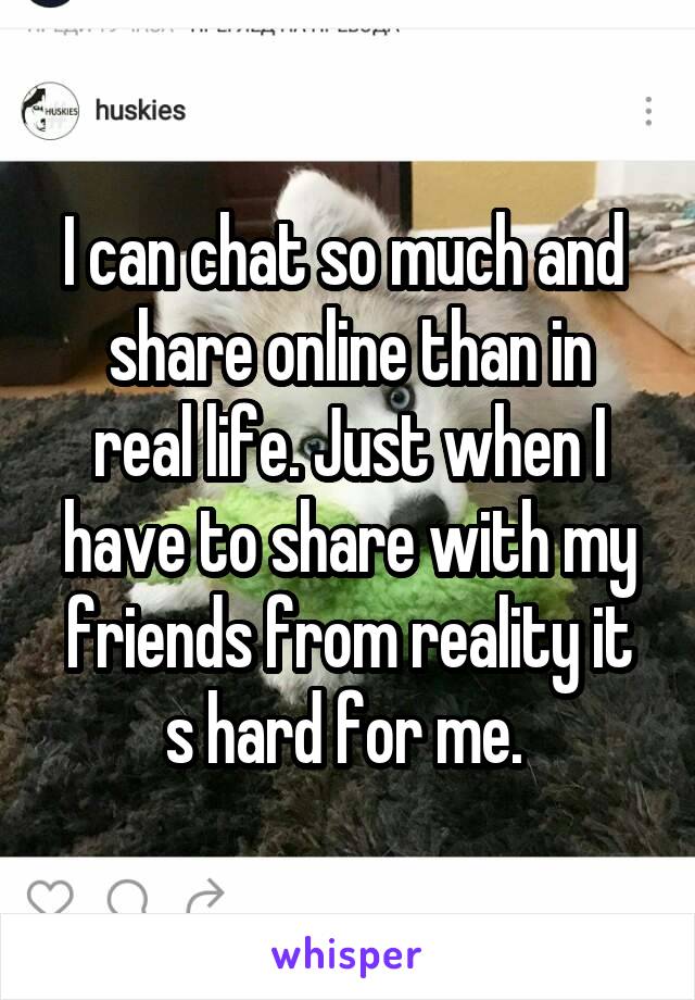 I can chat so much and 
share online than in real life. Just when I have to share with my friends from reality it s hard for me. 