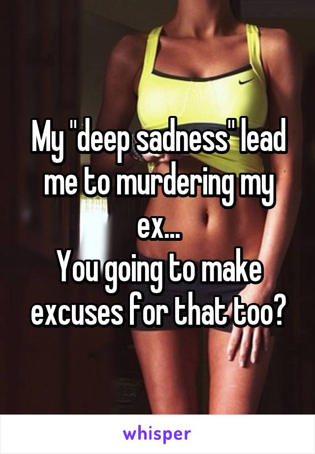 My "deep sadness" lead me to murdering my ex...
You going to make excuses for that too?