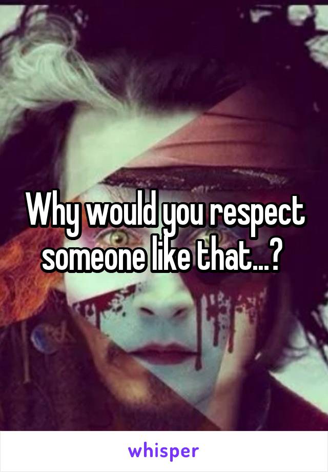 Why would you respect someone like that...? 