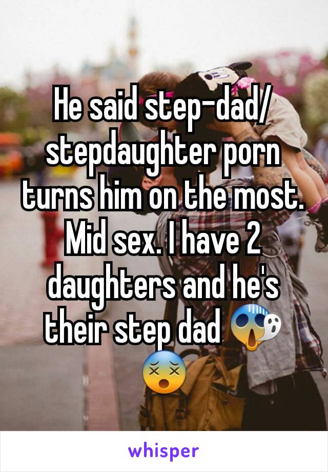 He said step-dad/stepdaughter porn turns him on the most. Mid sex. I have 2 daughters and he's their step dad 😱😵