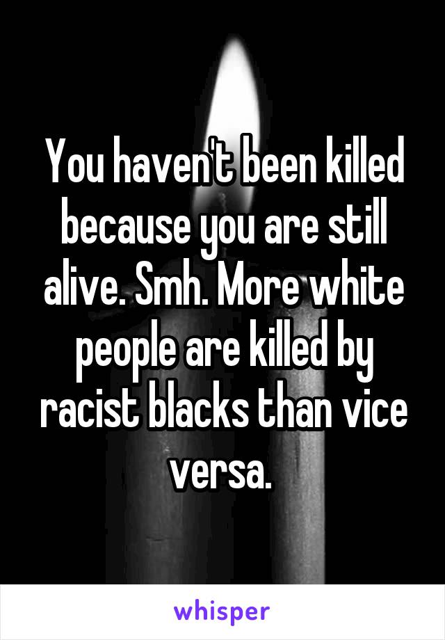 You haven't been killed because you are still alive. Smh. More white people are killed by racist blacks than vice versa. 