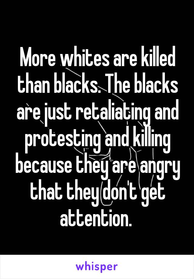 More whites are killed than blacks. The blacks are just retaliating and protesting and killing because they are angry that they don't get attention. 