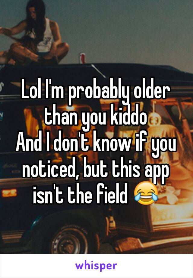 Lol I'm probably older than you kiddo
And I don't know if you noticed, but this app isn't the field 😂