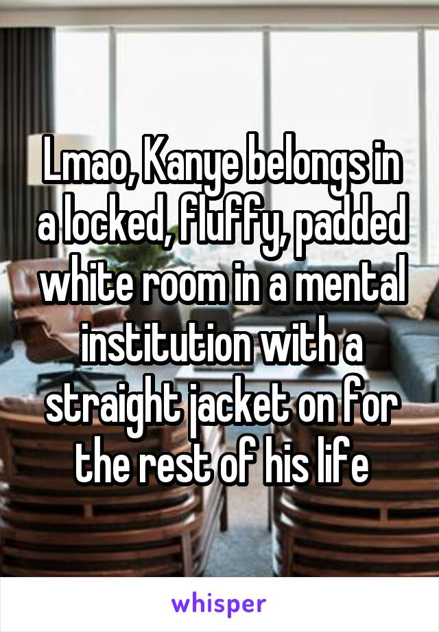 Lmao, Kanye belongs in a locked, fluffy, padded white room in a mental institution with a straight jacket on for the rest of his life