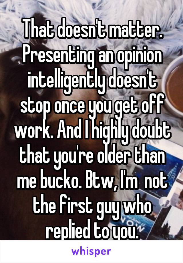 That doesn't matter. Presenting an opinion intelligently doesn't stop once you get off work. And I highly doubt that you're older than me bucko. Btw, I'm  not the first guy who replied to you.