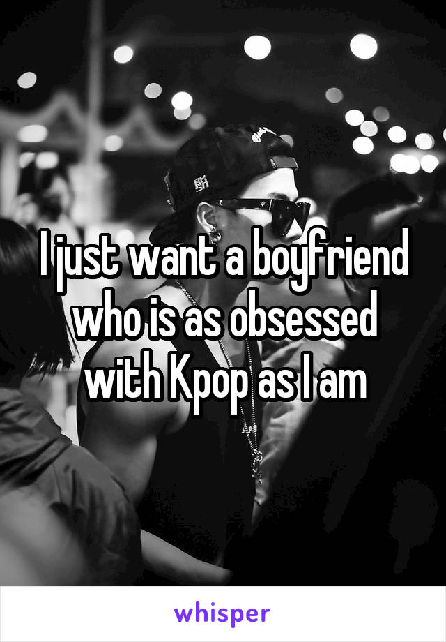 I just want a boyfriend who is as obsessed with Kpop as I am