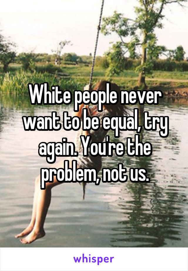 White people never want to be equal, try again. You're the problem, not us.