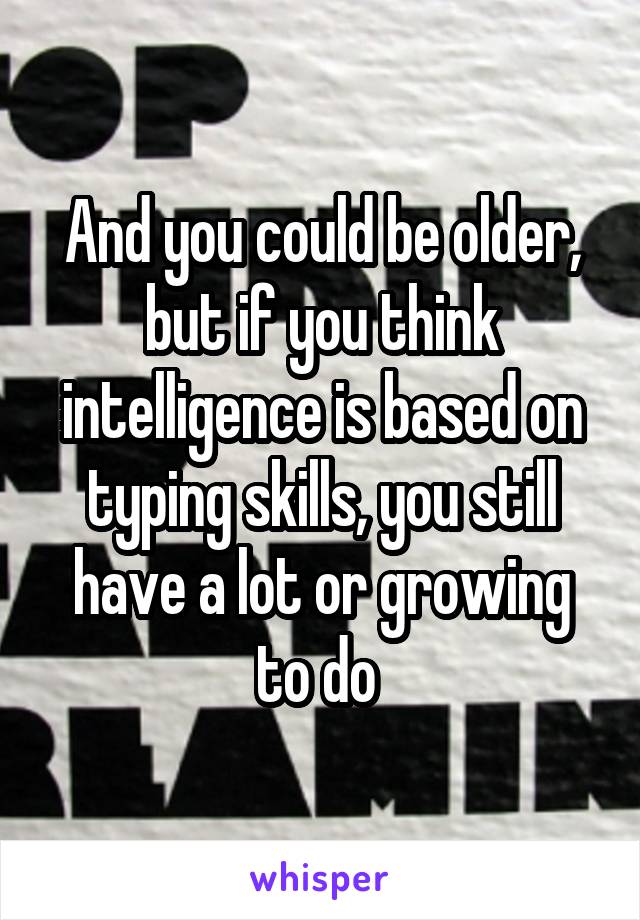 And you could be older, but if you think intelligence is based on typing skills, you still have a lot or growing to do 