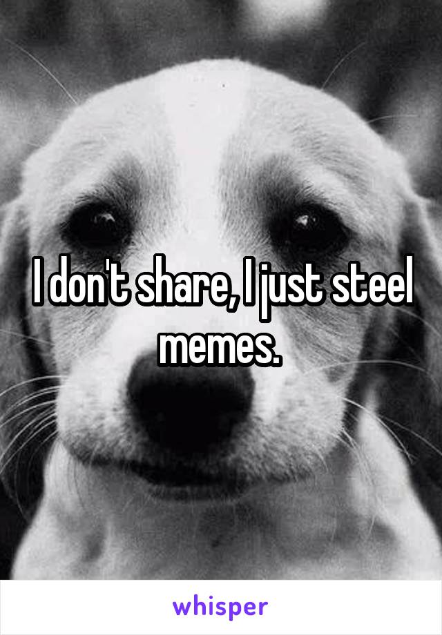 I don't share, I just steel memes. 