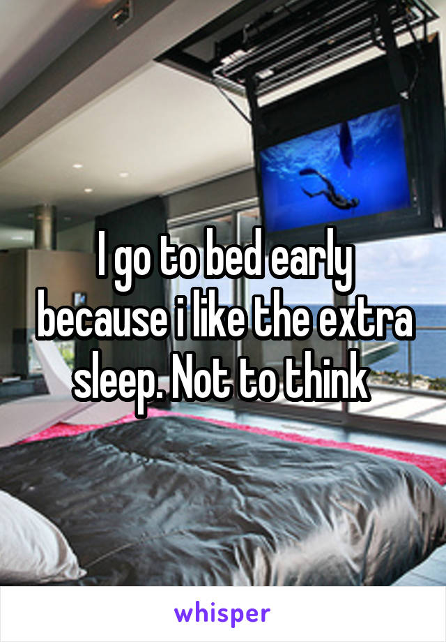 I go to bed early because i like the extra sleep. Not to think 