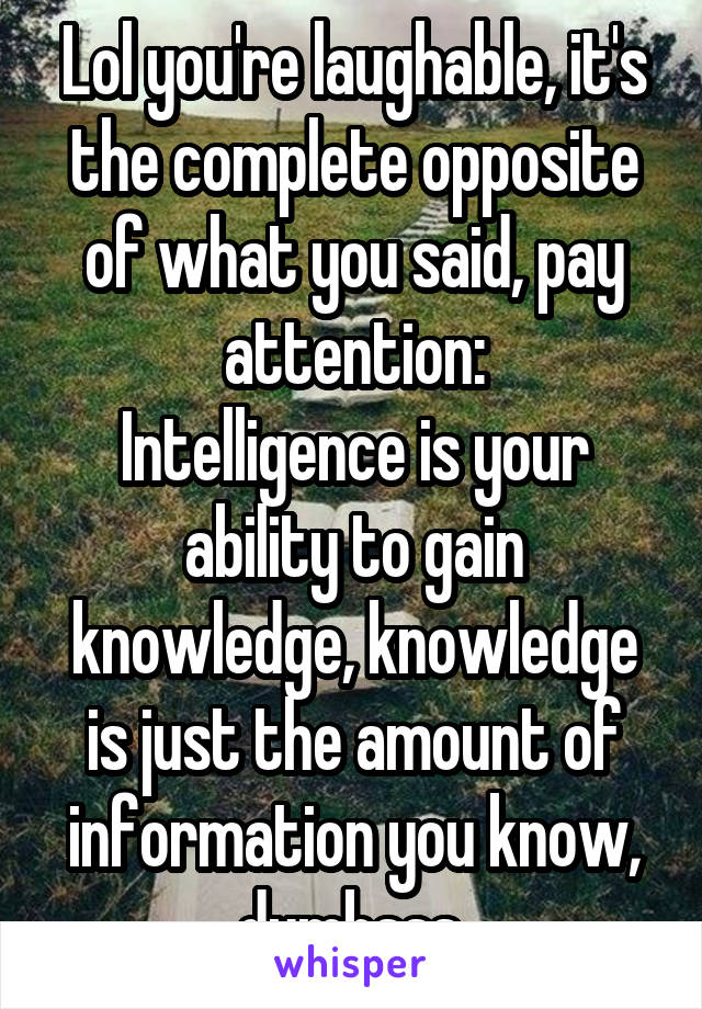 Lol you're laughable, it's the complete opposite of what you said, pay attention:
Intelligence is your ability to gain knowledge, knowledge is just the amount of information you know, dumbsss 