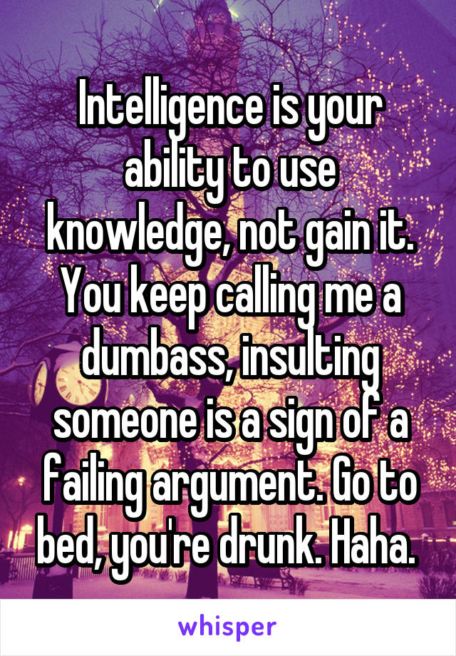 Intelligence is your ability to use knowledge, not gain it. You keep calling me a dumbass, insulting someone is a sign of a failing argument. Go to bed, you're drunk. Haha. 