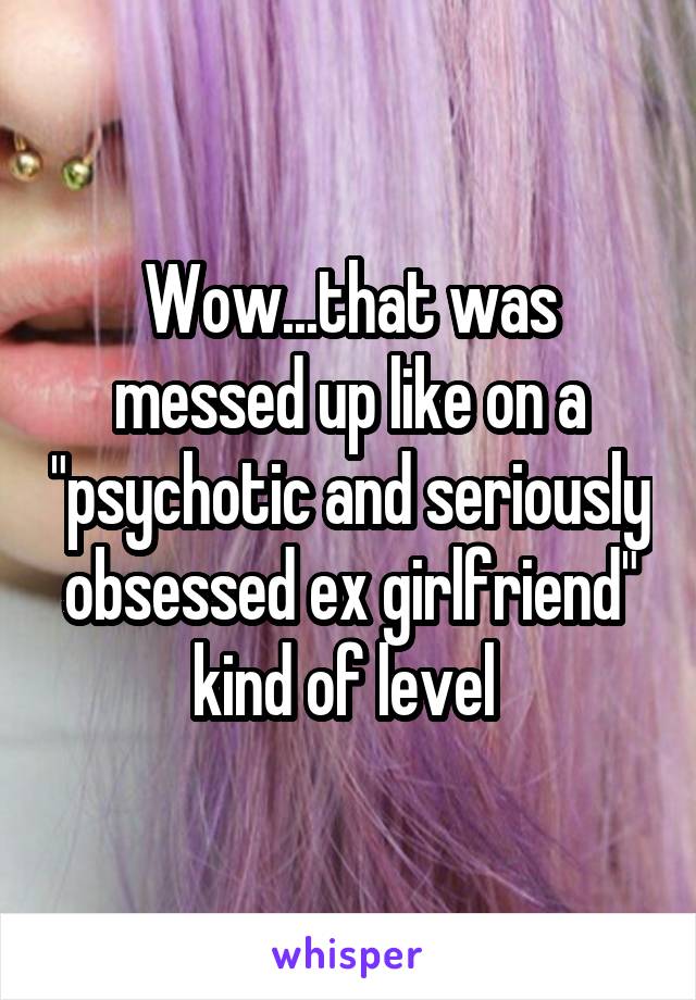 Wow...that was messed up like on a "psychotic and seriously obsessed ex girlfriend" kind of level 