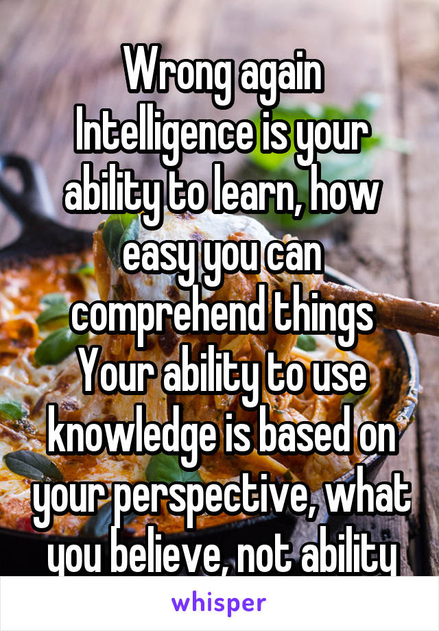 Wrong again
Intelligence is your ability to learn, how easy you can comprehend things
Your ability to use knowledge is based on your perspective, what you believe, not ability