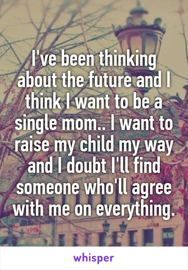 I've been thinking about the future and I think I want to be a single mom.. I want to raise my child my way and I doubt I'll find someone who'll agree with me on everything.