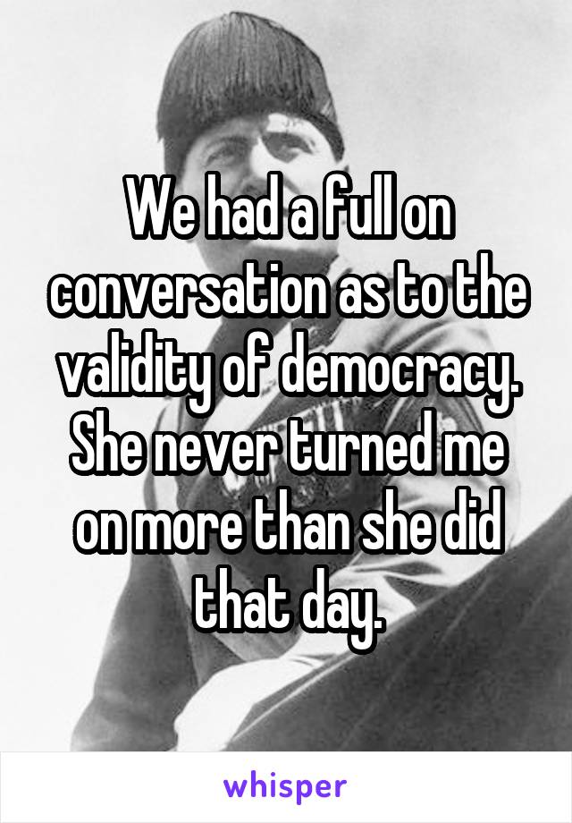 We had a full on conversation as to the validity of democracy.
She never turned me on more than she did that day.