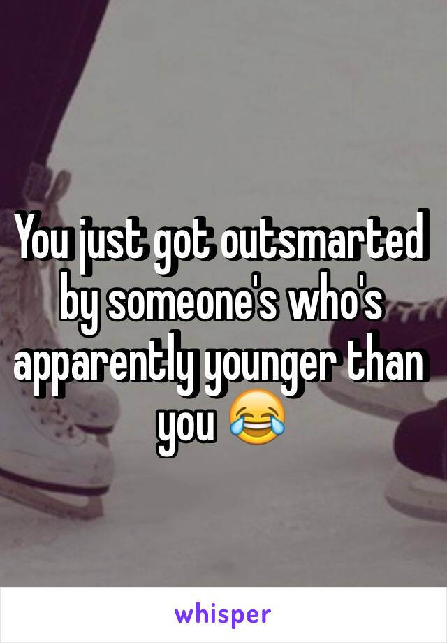 You just got outsmarted by someone's who's apparently younger than you 😂