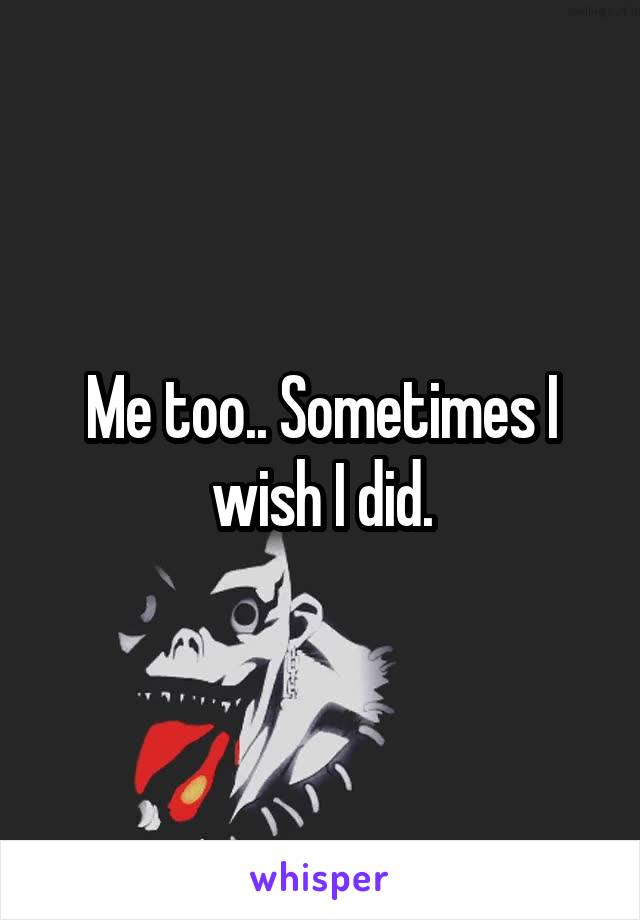 Me too.. Sometimes I wish I did.