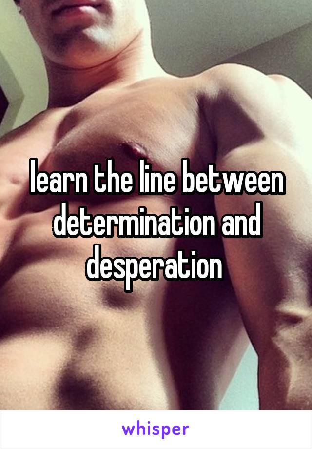 learn the line between determination and desperation 