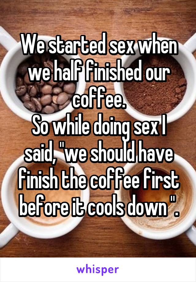 We started sex when we half finished our coffee.
So while doing sex I said, "we should have finish the coffee first before it cools down ".
