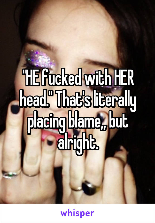 "HE fucked with HER head." That's literally placing blame,, but alright.