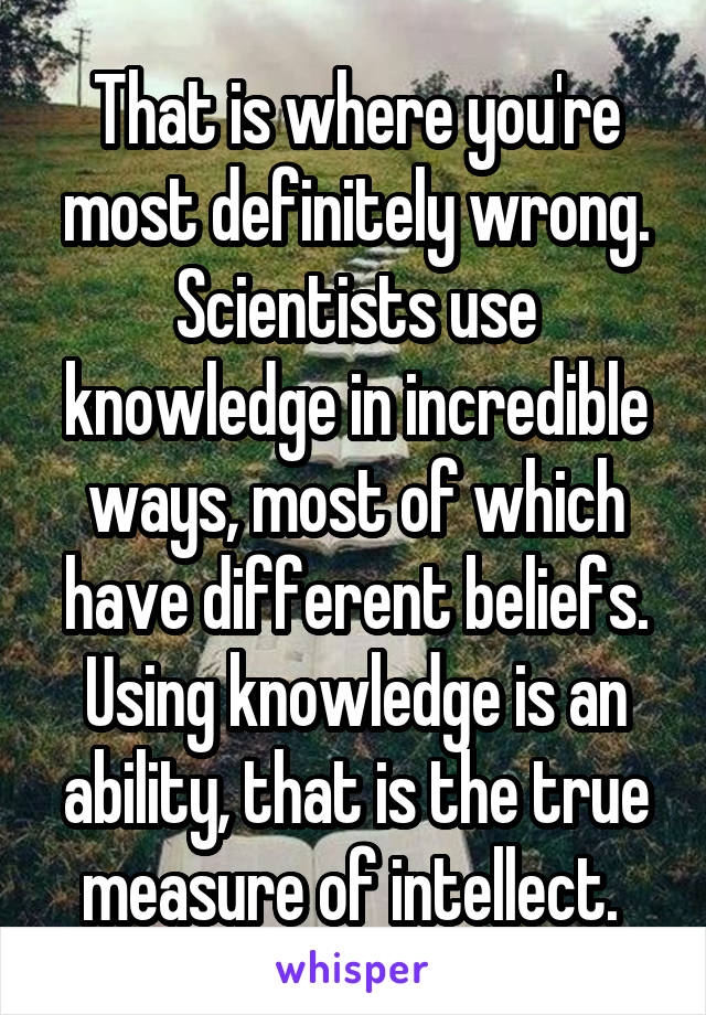 That is where you're most definitely wrong. Scientists use knowledge in incredible ways, most of which have different beliefs. Using knowledge is an ability, that is the true measure of intellect. 