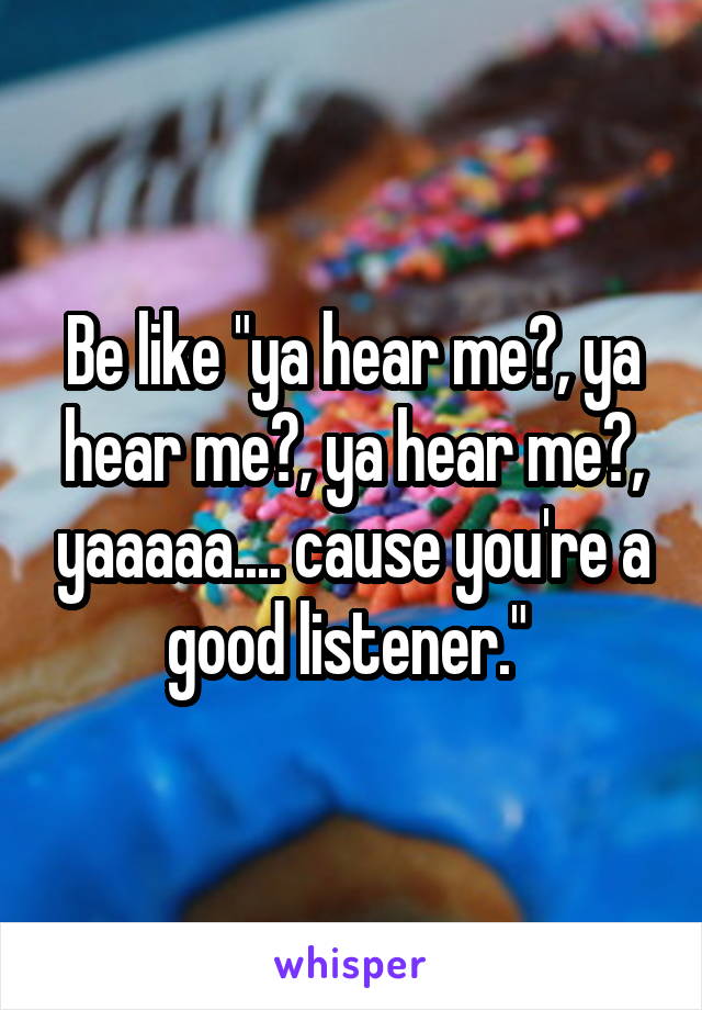 Be like "ya hear me?, ya hear me?, ya hear me?, yaaaaa.... cause you're a good listener." 