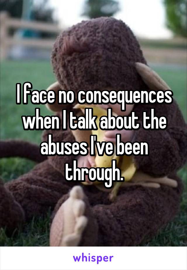 I face no consequences when I talk about the abuses I've been through.
