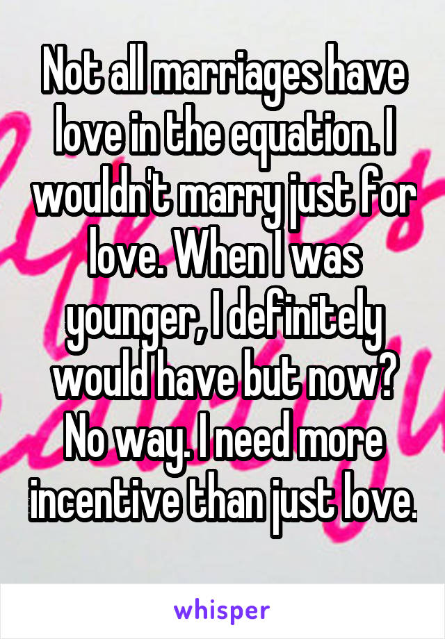 Not all marriages have love in the equation. I wouldn't marry just for love. When I was younger, I definitely would have but now? No way. I need more incentive than just love. 