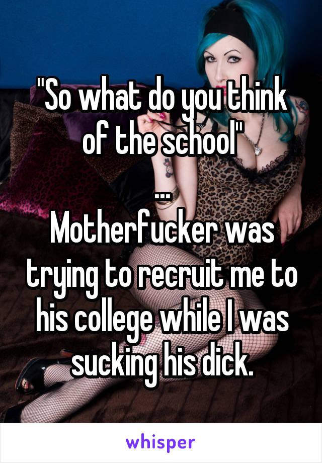 "So what do you think of the school"
...
Motherfucker was trying to recruit me to his college while I was sucking his dick.