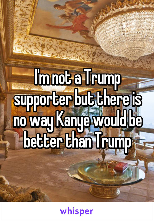 I'm not a Trump supporter but there is no way Kanye would be better than Trump