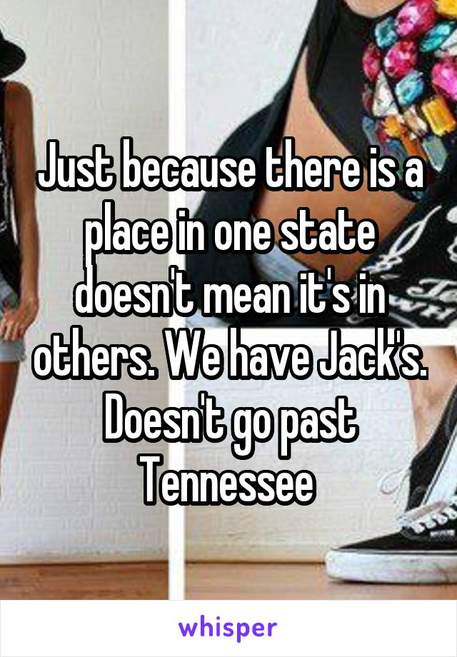 Just because there is a place in one state doesn't mean it's in others. We have Jack's. Doesn't go past Tennessee 