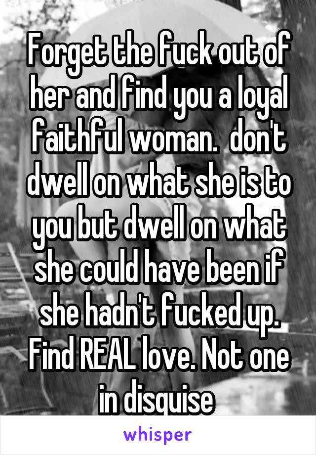 Forget the fuck out of her and find you a loyal faithful woman.  don't dwell on what she is to you but dwell on what she could have been if she hadn't fucked up. Find REAL love. Not one in disguise 
