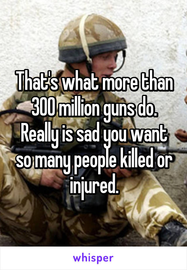 That's what more than 300 million guns do. Really is sad you want so many people killed or injured.