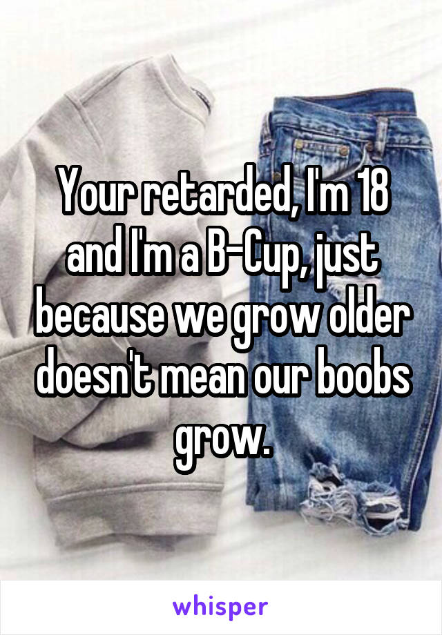Your retarded, I'm 18 and I'm a B-Cup, just because we grow older doesn't mean our boobs grow.