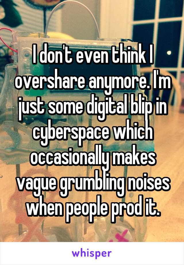 I don't even think I overshare anymore. I'm just some digital blip in cyberspace which occasionally makes vague grumbling noises when people prod it.