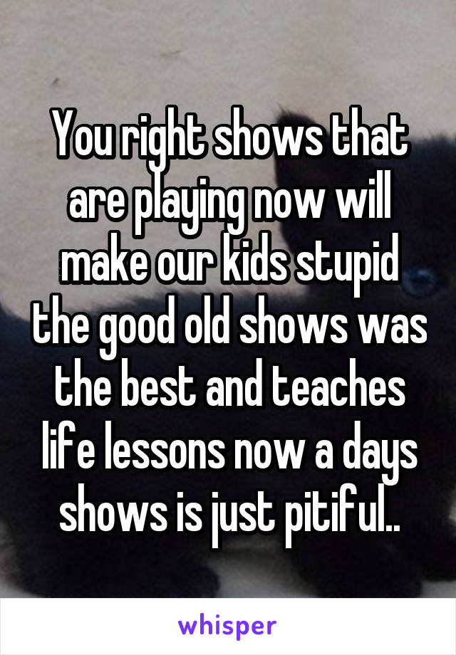 You right shows that are playing now will make our kids stupid the good old shows was the best and teaches life lessons now a days shows is just pitiful..