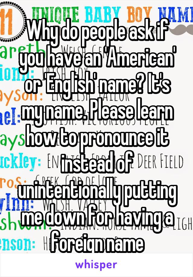 Why do people ask if you have an 'American' or 'English' name? It's my name. Please learn how to pronounce it instead of unintentionally putting me down for having a foreign name