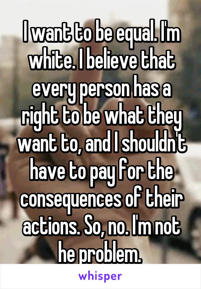 I want to be equal. I'm white. I believe that every person has a right to be what they want to, and I shouldn't have to pay for the consequences of their actions. So, no. I'm not he problem. 