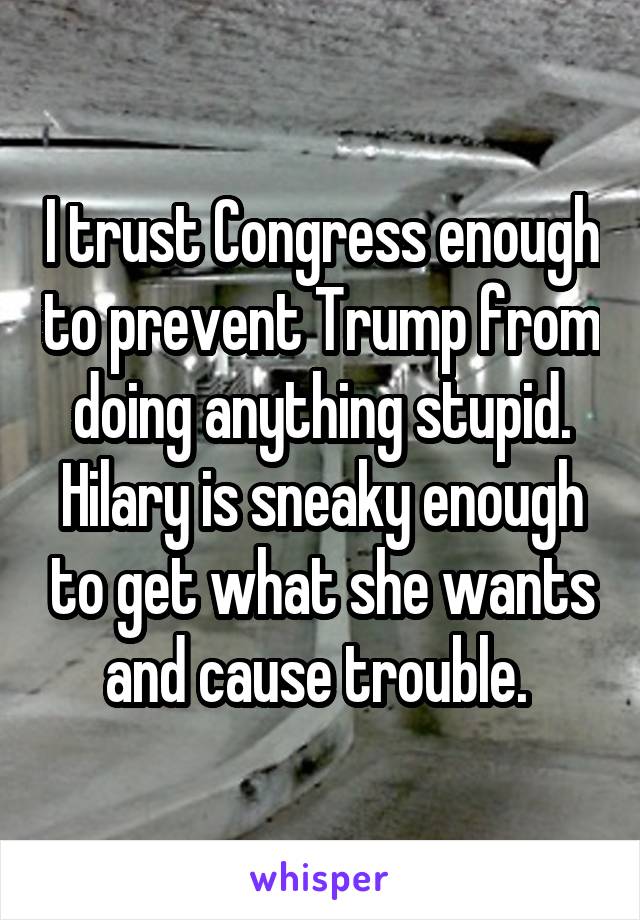 I trust Congress enough to prevent Trump from doing anything stupid. Hilary is sneaky enough to get what she wants and cause trouble. 