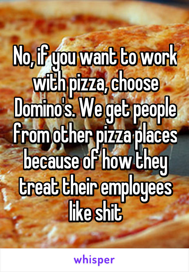 No, if you want to work with pizza, choose Domino's. We get people from other pizza places because of how they treat their employees like shit