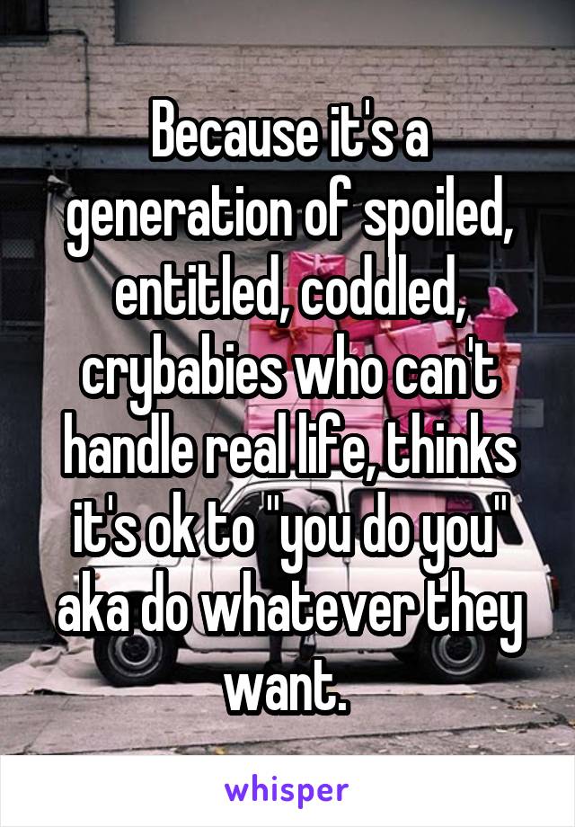 Because it's a generation of spoiled, entitled, coddled, crybabies who can't handle real life, thinks it's ok to "you do you" aka do whatever they want. 