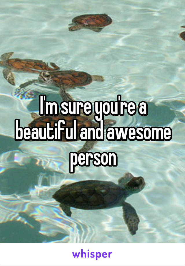 I'm sure you're a beautiful and awesome person