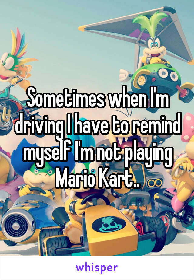 Sometimes when I'm driving I have to remind myself I'm not playing Mario Kart..