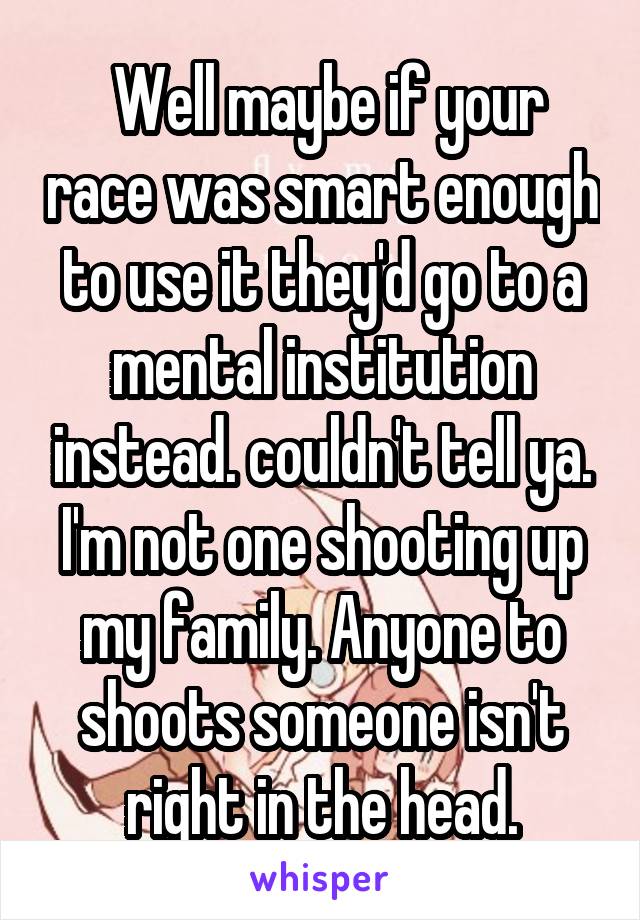  Well maybe if your race was smart enough to use it they'd go to a mental institution instead. couldn't tell ya. I'm not one shooting up my family. Anyone to shoots someone isn't right in the head.