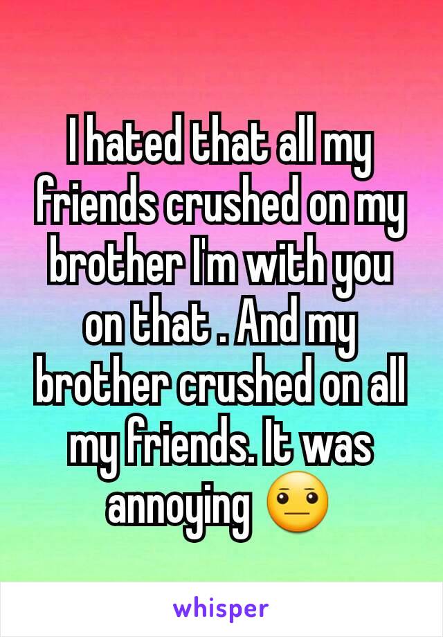 I hated that all my friends crushed on my brother I'm with you on that . And my brother crushed on all my friends. It was annoying 😐